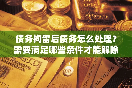 济南债务拘留后债务怎么处理？需要满足哪些条件才能解除？